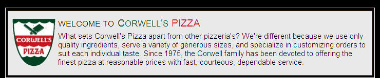 About Corwell's PIZZA - What sets Corwell's Pizza apart from other pizzeria's? We're different because we use only quality ingredients, serve a variety of generous sizes, and specialize in customizing orders to suit each individual taste. Since 1975, the Corwell family has been devoted to offering the finest pizza at reasonable prices with fast, courteous, dependable service.
